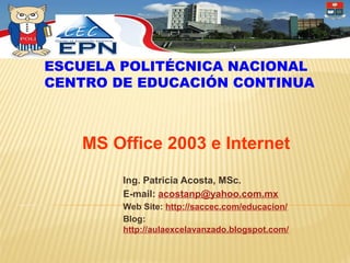 ESCUELA POLITÉCNICA NACIONAL
CENTRO DE EDUCACIÓN CONTINUA



   MS Office 2003 e Internet
        Ing. Patricia Acosta, MSc.
        E-mail: acostanp@yahoo.com.mx
        Web Site: http://saccec.com/educacion/
        Blog:
        http://aulaexcelavanzado.blogspot.com/
 