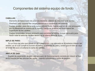 Componentes del sistema equipo de fondo
CABILLAS:
- Elemento de transmisión de potencia desde le sistema de impulsión a la bomba.
- Diseñado para soportar las cargas mecánicas e hidráulicas del sistema.
- Cargas axiales: peso de la sarta sumergida en fluido, fuerza axial en el rotor provocada
por el diferencial de presión en la bomba, fuerza de arrastre del fluido sobre las
superficies de las cabillas-
- Cargas torsionales: torque necesario para accionar la bomba, torque necesario para
hacer rotar la sarta de cabillas dentro de la tubería llena de fluido.
NIPLE DE PARO:
Es un trozo de tubo que posee un pin o restricción y es colocado en el extremo inferior del
estator, en el cual cumple la función de definir la posición de este y evitar que el rotor se vaya
al fondo del pozo al soltarse la sarta de cabillas.
ANCLA DE GAS:
Equipo de separación de gas cuyo principio de funcionamiento consiste en inducir el flujo
de la mezcla por las ranuras del ancha, creando turbulencia y caída de presión.
 