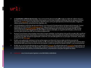 url:Un localizador uniforme de recursos, más comúnmente denominado URL (sigla en inglés de uniform resource locator), es una secuencia de caracteres, de acuerdo a un formato modélico y estándar, que se usa para nombrar recursos en Internet para su localización o identificación, como por ejemplo documentos textuales, imágenes, vídeos, presentaciones, presentaciones digitales, etc.Los localizadores uniformes de recursos fueron una innovación fundamental en la historia de la Internet. Fueron usadas por primera vez por Tim Berners-Lee en 1991, para permitir a los autores de documentos establecer hiperenlaces en la World Wide Web. Desde 1994, en los estándares de la Internet, el concepto de URL ha sido incorporado dentro del más general de URI (uniform resource identifier, en español identificador uniforme de recurso), pero el término URL aún se utiliza ampliamente.Aunque nunca fueron mencionadas como tal en ningún estándar, mucha gente cree que las iniciales URL significan universal resource locator (localizador universal de recursos). Esta interpretación puede ser debida al hecho de que, aunque la U en URL siempre ha significado "uniforme", la U de URI significó en un principio "universal", antes de la publicación del RFC 2396.El URL es la cadena de caracteres con la cual se asigna una dirección única a cada uno de los recursos de información disponibles en la Internet. Existe un URL único para cada página de cada uno de los documentos de la World Wide Web, para todos los elementos de Gopher y todos los grupos de debate USENET, y así sucesivamente.El URL de un recurso de información es su dirección en Internet, la cual permite que el navegador la encuentre y la muestre de forma adecuada. Por ello el URL combina el nombre del ordenador que proporciona la información, el directorio donde se encuentra, el nombre del archivo, y el protocolo a usar para recuperar los datosDefinición:  es un recurso para ingresar a una identidad y estándares 