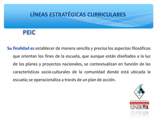 LÍNEAS ESTRATÉGICAS CURRICULARES
Su finalidad es establecer de manera sencilla y precisa los aspectos filosóficos
que orientan los fines de la escuela, que aunque están diseñados a la luz
de los planes y proyectos nacionales, se contextualizan en función de las
características socio-culturales de la comunidad donde está ubicada la
escuela; se operacionaliza a través de un plan de acción.
 