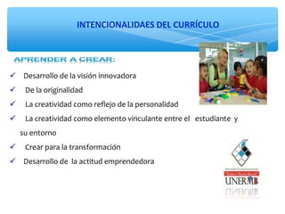 INTENCIONALIDAES DEL CURRÍCULO
 Desarrollo de la visión innovadora
 De la originalidad
 La creatividad como reflejo de la personalidad
 La creatividad como elemento vinculante entre el estudiante y
su entorno
 Crear para la transformación
 Desarrollo de la actitud emprendedora
 