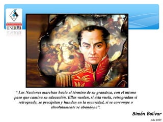“ Las Naciones marchan hacia el término de su grandeza, con el mismo
paso que camina su educación. Ellas vuelan, si ésta vuela, retrogradan si
retrograda, se precipitan y hunden en la oscuridad, si se corrompe o
absolutamente se abandona”.
Simón Bolívar
Año 1825
 