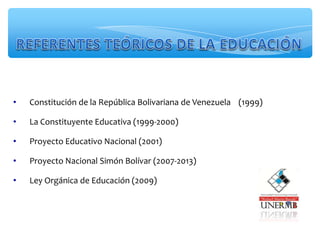 • Constitución de la República Bolivariana de Venezuela (1999)
• La Constituyente Educativa (1999-2000)
• Proyecto Educativo Nacional (2001)
• Proyecto Nacional Simón Bolívar (2007-2013)
• Ley Orgánica de Educación (2009)
 