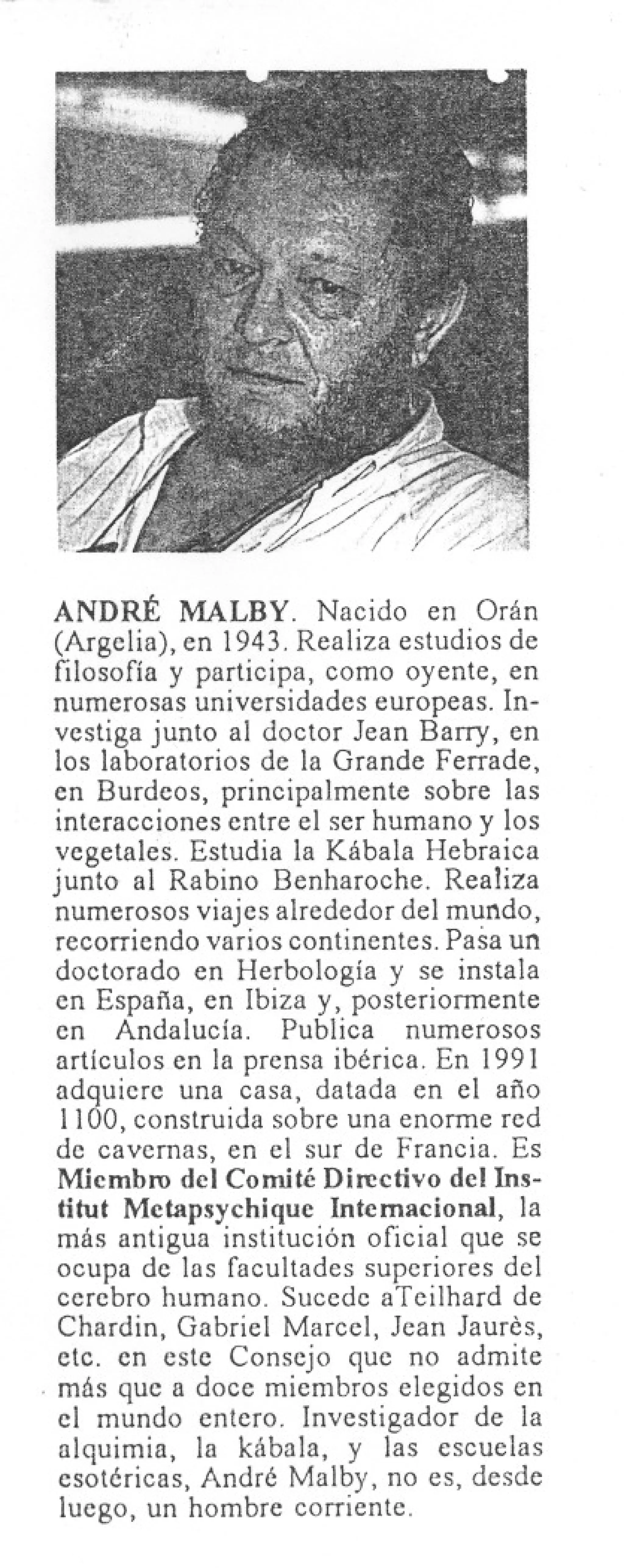 ANDRÉ MALBY. Nacido en Orán
  (Argelia), en 1943. Realiza estudios de
  filosofía y participa, como oyente, en
  numerosas universidades europeas. In-
  vestiga junto al doctor lean BaIT}', en
  los laboratorios de la Grande Ferrade,
  en Burdeos, principalmente sobre las
  interacciones entre el ser humano y los
  vegetales. Estudia la Kábala Hebraica
 junto al Rabino Benharoche. Realiza
  numerosos viajes alrededor del mundo,
  recorriendo varios continentes. Pasa un
  doctorado en Herbología y se instala
  en España, en Ibiza y, posteriormente
  en Andalucía.       Publica numerosos
  artículos en la prensa ibérica. En 1991
  adquiere una casa, datada en el año
   1100, construida sobre una enorme red
  de cavernas, en el sur de Francia. Es
  Miembro del Comité Directivo del Ins-
  titut Metapsychique Internacional, la
  más antigua institución oficial que se
  ocupa de las facultades superiores del
  cerebro humano. Sucede aTeilhard de
  Chardin, Gabriel Mareel, Jean laurés,
  etc. en este Consejo que no admite
. más que a doce miembros elegidos en
  el mundo entero. Investigador de la
  alquimia, la kábala, y las escuelas
  esotéricas, André Malby, no es, desde
   luego, un hombre corriente.
 