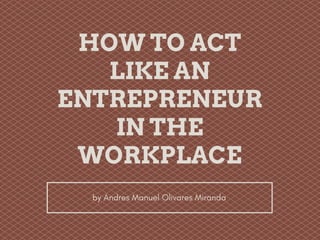 HOW TO ACT
LIKE AN
ENTREPRENEUR
IN THE
WORKPLACE
by Andres Manuel Olivares Miranda
 
