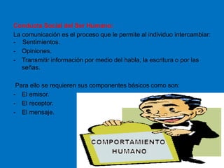 Conducta Social del Ser Humano:
La comunicación es el proceso que le permite al individuo intercambiar:
- Sentimientos.
- Opiniones.
- Transmitir información por medio del habla, la escritura o por las
señas.
Para ello se requieren sus componentes básicos como son:
- El emisor.
- El receptor.
- El mensaje.
 