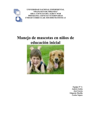 UNIVERSIDAD NACIONAL EXPERIMENTAL
“FRANCISCO DE MIRANDA”
AREA: CIENCIAS DELAGRO Y MAR
PROGRAMA: CIENCIAS VETERINARIAS
UNIDAD CURRICULAR: SOCIOHUMANISTICA I
Manejo de mascotas en niños de
educación inicial
Equipo Nº 1:
Andrés Goitía
José García
Edgardo Morillo
Carlos Yajure
 