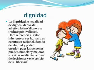 dignidad
 La dignidad, o «cualidad
de digno», deriva del
adjetivo latino 'digno y se
traduce por «valioso».
Hace referencia al valor
inherente al ser humano en
cuanto ser racional, dotado
de libertad y poder
creador, pues las personas
pueden modelar y mejorar
sus vidas mediante la toma
de decisiones y el ejercicio
de su libertad.
 