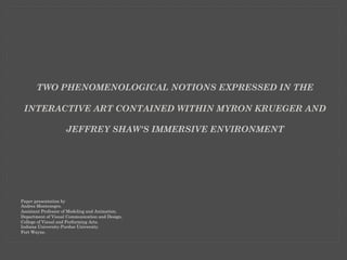 TWO PHENOMENOLOGICAL NOTIONS EXPRESSED IN THE 
INTERACTIVE ART CONTAINED WITHIN MYRON KRUEGER AND 
JEFFREY SHAW'S IMMERSIVE ENVIRONMENT 
Paper presentation by 
Andres Montenegro. 
Assistant Professor of Modeling and Animation. 
Department of Visual Communication and Design. 
College of Visual and Performing Arts. 
Indiana University-Purdue University. 
Fort Wayne. 
 