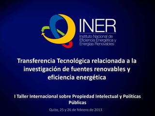 Transferencia Tecnológica relacionada a la
investigación de fuentes renovables y
eficiencia energética
I Taller Internacional sobre Propiedad Intelectual y Políticas
Públicas
Quito, 25 y 26 de febrero de 2013

 