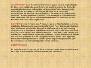SERENDIPIDAD: Es un descubrimiento afortunado que se produce sin planificación.
Se da de forma inesperada, aparentemente por accidente o suerte del destino. Es
encontrar algo bueno que no buscabas. La “serendipidad” es un descubrimiento
afortunado que se produce sin planificación. Se da de forma inesperada,
aparentemente por accidente o suerte del destino. Es encontrar algo bueno que no
buscabas. La Serendipidad bien practicada, como estrategia, es precisamente eso:
crear condiciones para que las “casualidades afortunadas” se produzcan con más
frecuencia en tu vida, o en tu organización.
EJEMPLO: El horno de microondas. A mediados los años 40 del siglo XX, un técnico
autodidacto de la compañía norteamericana Raytheon, Percy Spencer, participaba en
unas pruebas con un generador de ondas de alta frecuencia (magnetrón), cuando
observó que se le derretía una chocolatina que llevaba en el bolsillo de su bata. Para
confirmar que se trataba de un efecto de las ondas, colocó unos granos de maíz en el
área radiada y efectivamente surgieron las palomitas. También experimentó al parecer
con un huevo, que estalló fruto del calor generado en su interior. Otros ingenieros
habían detectado la generación de calor sin pensar en posibles aplicaciones, pero
Spencer relacionó el hecho con la preparación de alimentos.
INTERPRETACION:
La serendipidad es la interpretación de circunstancias que se presenten fortuitamente
las cuales al analizarlas nos brindan soluciones a problemáticas.
 