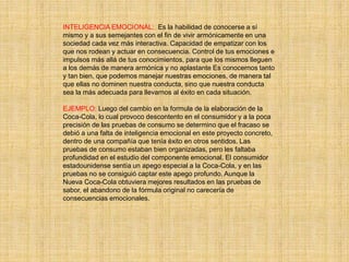 INTELIGENCIA EMOCIONAL: Es la habilidad de conocerse a sí
mismo y a sus semejantes con el fin de vivir armónicamente en una
sociedad cada vez más interactiva. Capacidad de empatizar con los
que nos rodean y actuar en consecuencia. Control de tus emociones e
impulsos más allá de tus conocimientos, para que los mismos lleguen
a los demás de manera armónica y no aplastante Es conocernos tanto
y tan bien, que podemos manejar nuestras emociones, de manera tal
que ellas no dominen nuestra conducta, sino que nuestra conducta
sea la más adecuada para llevarnos al éxito en cada situación.
EJEMPLO: Luego del cambio en la formula de la elaboración de la
Coca-Cola, lo cual provoco descontento en el consumidor y a la poca
precisión de las pruebas de consumo se determino que el fracaso se
debió a una falta de inteligencia emocional en este proyecto concreto,
dentro de una compañía que tenía éxito en otros sentidos. Las
pruebas de consumo estaban bien organizadas, pero les faltaba
profundidad en el estudio del componente emocional. El consumidor
estadounidense sentía un apego especial a la Coca-Cola, y en las
pruebas no se consiguió captar este apego profundo. Aunque la
Nueva Coca-Cola obtuviera mejores resultados en las pruebas de
sabor, el abandono de la fórmula original no carecería de
consecuencias emocionales.
 