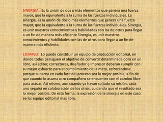 SINERGIA: Es la unión de dos o más elementos que genera una fuerza
mayor, que la equivalente a la suma de las fuerzas individuales. La
sinergia, es la unión de dos o más elementos que genera una fuerza
mayor, que la equivalente a la suma de las fuerzas individuales. Sinergia,
es unir nuestros conocimientos y habilidades con las de otros para llegar
a un fin de manera más eficiente Sinergia, es unir nuestros
conocimientos y habilidades con las de otros para llegar a un fin de
manera más eficiente.
EJEMPLO: Lo puede constituir un equipo de producción editorial, en
donde todos persiguen el objetivo de convertir determinada obra en un
libro, así editor, correctores, diseñador e impresor deberán cumplir con
su mejor esfuerzo para el cumplimiento de la meta, esforzándose
porque su tarea en cada fase del proceso sea la mejor posible, a fin de
que cuando lo asuma otro compañero se encuentre con el camino libre
para actuar. Así mismo, aun cuando ya hayan soltado su misión, cada
uno seguirá en colaboración de los otros, cuidando que el resultado sea
lo mejor posible. De esta forma, la expresión de la sinergia en este caso
sería: equipo editorial mas libro.
 