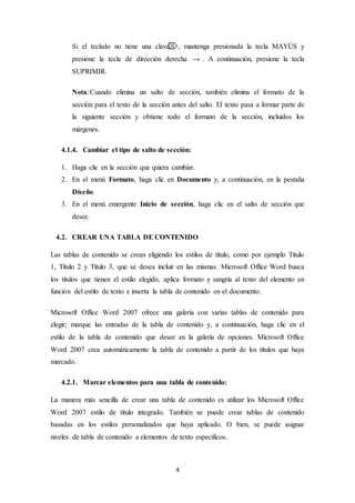 4
Si el teclado no tiene una clave , mantenga presionada la tecla MAYÚS y
presione la tecla de dirección derecha . A continuación, presione la tecla
SUPRIMIR.
Nota: Cuando elimina un salto de sección, también elimina el formato de la
sección para el texto de la sección antes del salto. El texto pasa a formar parte de
la siguiente sección y obtiene todo el formato de la sección, incluidos los
márgenes.
4.1.4. Cambiar el tipo de salto de sección:
1. Haga clic en la sección que quiera cambiar.
2. En el menú Formato, haga clic en Documento y, a continuación, en la pestaña
Diseño.
3. En el menú emergente Inicio de sección, haga clic en el salto de sección que
desee.
4.2. CREAR UNA TABLA DE CONTENIDO
Las tablas de contenido se crean eligiendo los estilos de título, como por ejemplo Título
1, Título 2 y Título 3, que se desea incluir en las mismas. Microsoft Office Word busca
los títulos que tienen el estilo elegido, aplica formato y sangría al texto del elemento en
función del estilo de texto e inserta la tabla de contenido en el documento.
Microsoft Office Word 2007 ofrece una galería con varias tablas de contenido para
elegir; marque las entradas de la tabla de contenido y, a continuación, haga clic en el
estilo de la tabla de contenido que desee en la galería de opciones. Microsoft Office
Word 2007 crea automáticamente la tabla de contenido a partir de los títulos que haya
marcado.
4.2.1. Marcar elementos para una tabla de contenido:
La manera más sencilla de crear una tabla de contenido es utilizar los Microsoft Office
Word 2007 estilo de título integrado. También se puede crear tablas de contenido
basadas en los estilos personalizados que haya aplicado. O bien, se puede asignar
niveles de tabla de contenido a elementos de texto específicos.
 