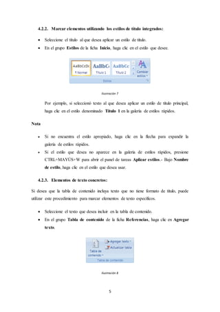 5
4.2.2. Marcar elementos utilizando los estilos de título integrados:
 Seleccione el título al que desea aplicar un estilo de título.
 En el grupo Estilos de la ficha Inicio, haga clic en el estilo que desee.
Ilustración 7
Por ejemplo, si seleccionó texto al que desea aplicar un estilo de título principal,
haga clic en el estilo denominado Título 1 en la galería de estilos rápidos.
Nota
 Si no encuentra el estilo apropiado, haga clic en la flecha para expandir la
galería de estilos rápidos.
 Si el estilo que desea no aparece en la galería de estilos rápidos, presione
CTRL+MAYÚS+W para abrir el panel de tareas Aplicar estilos.- Bajo Nombre
de estilo, haga clic en el estilo que desea usar.
4.2.3. Elementos de texto concretos:
Si desea que la tabla de contenido incluya texto que no tiene formato de título, puede
utilizar este procedimiento para marcar elementos de texto específicos.
 Seleccione el texto que desea incluir en la tabla de contenido.
 En el grupo Tabla de contenido de la ficha Referencias, haga clic en Agregar
texto.
Ilustración 8
 