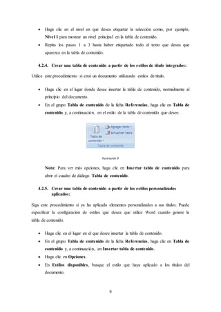 6
 Haga clic en el nivel en que desea etiquetar la selección como, por ejemplo,
Nivel 1 para mostrar un nivel principal en la tabla de contenido.
 Repita los pasos 1 a 3 hasta haber etiquetado todo el texto que desea que
aparezca en la tabla de contenido.
4.2.4. Crear una tabla de contenido a partir de los estilos de título integrados:
Utilice este procedimiento si creó un documento utilizando estilos de título.
 Haga clic en el lugar donde desee insertar la tabla de contenido, normalmente al
principio del documento.
 En el grupo Tabla de contenido de la ficha Referencias, haga clic en Tabla de
contenido y, a continuación, en el estilo de la tabla de contenido que desee.
Ilustración 9
Nota: Para ver más opciones, haga clic en Insertar tabla de contenido para
abrir el cuadro de diálogo Tabla de contenido.
4.2.5. Crear una tabla de contenido a partir de los estilos personalizados
aplicados:
Siga este procedimiento si ya ha aplicado elementos personalizados a sus títulos. Puede
especificar la configuración de estilos que desea que utilice Word cuando genere la
tabla de contenido.
 Haga clic en el lugar en el que desee insertar la tabla de contenido.
 En el grupo Tabla de contenido de la ficha Referencias, haga clic en Tabla de
contenido y, a continuación, en Insertar tabla de contenido.
 Haga clic en Opciones.
 En Estilos disponibles, busque el estilo que haya aplicado a los títulos del
documento.
 