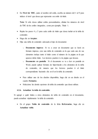 7
 En Nivel de TDC, junto al nombre del estilo, escriba un número del 1 al 9 para
indicar el nivel que desea que represente ese estilo de título.
Nota: Si sólo desea utilizar estilos personalizados, elimine los números de nivel
de TDC de los estilos integrados, como por ejemplo, Título 1.
 Repita los pasos 4 y 5 para cada estilo de título que desee incluir en la tabla de
contenido.
 Haga clic en Aceptar.
 Elija una tabla de contenido adecuada al tipo de documento:
o Documento impreso Si va a crear un documento que se leerá en
formato impreso, cree una tabla de contenido en la que cada uno de sus
elementos incluya tanto el título como el número de la página en la que
aparece dicho título. Los lectores pueden ir a la página que desean.
o Documento en pantalla Si el documento se va a leer en pantalla en
Word, puede aplicar formato de hipervínculo a los elementos de la tabla
de contenido, de manera que los lectores puedan ir al título
correspondiente haciendo clic en él en la tabla de contenido.
 Para utilizar uno de los diseños disponibles, haga clic en un diseño en el
cuadro Formatos.
 Seleccione las demás opciones de tabla de contenido que desee utilizar.
4.2.6. Actualizar la tabla de contenido:
Si agregó o quitó títulos u otros elementos de tabla de contenido en el documento,
puede actualizar rápidamente la tabla de contenido.
 En el grupo Tabla de contenido de la ficha Referencias, haga clic en
Actualizar tabla.
 