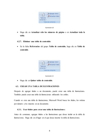 8
Ilustración 10
 Haga clic en Actualizar sólo los números de página o en Actualizar toda la
tabla.
4.2.7. Eliminar una tabla de contenido:
 En la ficha Referencias del grupo Tabla de contenido, haga clic en Tabla de
contenido.
Ilustración 11
 Haga clic en Quitar tabla de contenido.
4.3. CREAR UNA TABLA DE ILUSTRACIONES
Después de agregar títulos a un documento, puede crear una tabla de ilustraciones.
También puede crear una tabla de ilustraciones utilizando los estilos.
Cuando se crea una tabla de ilustraciones, Microsoft Word busca los títulos, los ordena
por número y los muestra en un documento.
4.3.1. Usar títulos para crear una tabla de ilustraciones:
Antes de comenzar, agregue títulos a las ilustraciones que desee incluir en la tabla de
ilustraciones. Haga clic en el lugar en el que desee insertar la tabla de ilustraciones.
 