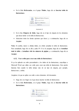 9
 En la ficha Referencias, en el grupo Títulos, haga clic en Insertar tabla de
ilustraciones.
Ilustración 12
 En la lista Etiqueta de título, haga clic en el tipo de etiqueta de los elementos
que desee incluir en la tabla de ilustraciones.
 Seleccione todas las demás opciones que desee y, a continuación, haga clic en
Aceptar.
Nota: Si cambia, mueve o elimina títulos, no olvide actualizar la tabla de ilustraciones.
Para actualizarla, haga clic en ella y pulse F9. Si se le pregunta, haga clic en Actualizar
toda la tabla o Actualizar sólo los números de página y, a continuación, haga clic en
Aceptar.
4.3.2. Usar estilos para crear una tabla de ilustraciones:
Si ya ha aplicado un estilo personalizado a los títulos de las ilustraciones, especifique a
Microsoft Word que utilice ese estilo para crear una tabla de ilustraciones. Esta opción
funciona bien cuando la tabla incluye más de un tipo de etiqueta, por ejemplo,
ilustraciones y tablas.
Asegúrese de que no aplica ese estilo a otros elementos del documento.
 Haga clic en el lugar en el que desee insertar la tabla de ilustraciones.
 En la ficha Referencias, en el grupo Títulos, haga clic en Insertar tabla de
ilustraciones.
Ilustración 13
 