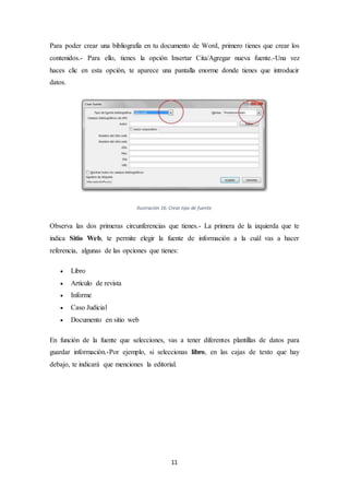 11
Para poder crear una bibliografía en tu documento de Word, primero tienes que crear los
contenidos.- Para ello, tienes la opción Insertar Cita/Agregar nueva fuente.-Una vez
haces clic en esta opción, te aparece una pantalla enorme donde tienes que introducir
datos.
Ilustración 16: Crear tipo de fuente
Observa las dos primeras circunferencias que tienes.- La primera de la izquierda que te
indica Sitio Web, te permite elegir la fuente de información a la cuál vas a hacer
referencia, algunas de las opciones que tienes:
 Libro
 Artículo de revista
 Informe
 Caso Judicial
 Documento en sitio web
En función de la fuente que selecciones, vas a tener diferentes plantillas de datos para
guardar información.-Por ejemplo, si seleccionas libro, en las cajas de texto que hay
debajo, te indicará que menciones la editorial.
 