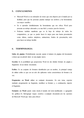 5. CONCLUSIONES
 Microsoft Word es un ordenador de textos que esta disperso por el mundo por su
facilidad, para que las personas puedan manejar sus archivos y las herramientas
con mayor sencillez.
 En si aprender detalladamente las herramientas que nos ofrece Word para
presenta un trabajo adecuado y se mas fácil y conciso para los lectores.
 Podemos también manifestar que es la hoja de trabajo de todos los
computadores, ya que se puede hacer lo mejor para una buena presentación
como viñetas, cuadros sinópticos, animaciones, fondos de presentación, todo
para hacer un trabajo factible
6. TERMINOLOGIA
Saltos de página: Probablemente necesite ajustar el número de páginas del documento
o desee que un párrafo inicie en una página nueva.
Sección: Es la posibilidad que proporciona Word de dar distinto formato de página a
fragmentos de un mismo documento.
Estilos: Es un conjunto de formatos identificados por un nombre., la principal ventaja
de utilizar estilos es que con un solo clic aplicamos varias características de formato a la
vez.
Fragmentos en Word: utilizar en cualquier documento. En este tema, exportar
mediante programación un fragmento, modificar su formato y, a continuación, importe
el fragmento.
Formatos en Word: puede variar desde el tamaño del texto modificando o agregando
los gráficos. Es fácil agregar toques creativos a cualquier documento con las opciones
de Microsoft Word que tiene para ofrecer
 