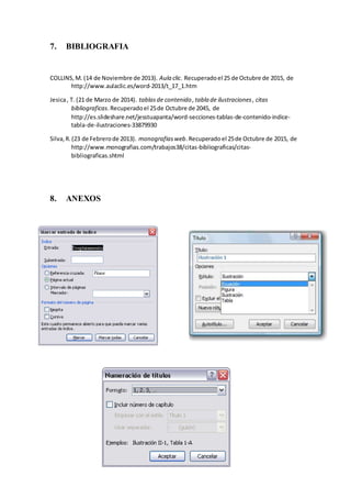 7. BIBLIOGRAFIA
COLLINS,M. (14 de Noviembre de 2013). Aula clic. Recuperadoel 25 de Octubre de 2015, de
http://www.aulaclic.es/word-2013/t_17_1.htm
Jesica, T. (21 de Marzo de 2014). tablasde contenido ,tabla de ilustraciones, citas
bibliograficas.Recuperadoel 25de Octubre de 2045, de
http://es.slideshare.net/jesstuapanta/word-secciones-tablas-de-contenido-indice-
tabla-de-ilustraciones-33879930
Silva,R.(23 de Febrerode 2013). monografiasweb.Recuperadoel 25de Octubre de 2015, de
http://www.monografias.com/trabajos38/citas-bibliograficas/citas-
bibliograficas.shtml
8. ANEXOS
 