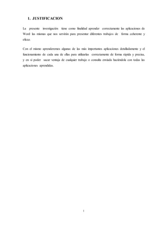 I
1. JUSTIFICACION
La presente investigación tiene como finalidad aprender correctamente las aplicaciones de
Word las mismas que nos servirán para presentar diferentes trabajos de forma coherente y
eficaz.
Con el mismo aprenderemos algunas de las más importantes aplicaciones detalladamente y el
funcionamiento de cada una de ellas para utilizarlas correctamente de forma rápida y precisa,
y en si poder sacar ventaja de cualquier trabajo o consulta enviada haciéndola con todas las
aplicaciones aprendidas.
 