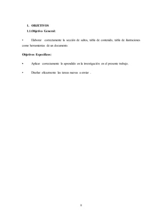 II
1. OBJETIVOS
1.1.Objetivo General:
• Elaborar correctamente la sección de saltos, tabla de contenido, tabla de ilustraciones
como herramientas de un documento.
Objetivos Específicos:
• Aplicar correctamente lo aprendido en la investigación en el presente trabajo.
• Diseñar eficazmente las tareas nuevas a enviar .
 