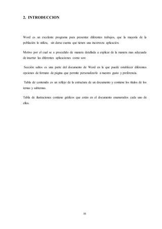 III
2. INTRODUCCION
Word es un excelente programa para presentar diferentes trabajos, que la mayoría de la
población lo utiliza, sin darse cuenta que tienen una incorrecta aplicación.
Motivo por el cual se a procedido de manera detallada a explicar de la manera mas adecuada
de insertar las diferentes aplicaciones como son:
Sección saltos es una parte del documento de Word en la que puede establecer diferentes
opciones de formato de página que permite personalizarlo a nuestro gusto y preferencia.
Tabla de contenido es un reflejo de la estructura de un documento y contiene los títulos de los
temas y subtemas.
Tabla de ilustraciones contiene gráficos que están en el documento enumerados cada uno de
ellos.
 