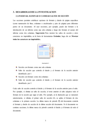 1
3. DESARROLLO DE LA INVESTIGACION
3.1.INSERTAR, ELIMINAR O CAMBIAR SALTOS DE SECCIÓN
Las secciones permiten establecer opciones de formato y diseño de página específicas
(como numeración de línea, columnas o encabezados y pies de página) para diferentes
partes de un documento. Al usar secciones, por ejemplo, puede dar formato a la
introducción de un informe como una sola columna y luego dar formato al cuerpo del
informe como dos columnas. Sugerencia: Para mostrar los saltos de sección y otros
caracteres no imprimibles, en la barra de herramientas Estándar, haga clic en: Mostrar
todos los caracteres no imprimibles.
Ilustración 1
Sección con formato como una sola columna
Salto de sección que controla el diseño y el formato de la sección anterior
identificada por 1
Sección con formato como dos columnas
Salto de sección que controla el diseño y el formato de la sección anterior
identificada por 3
Cada salto de sección controla el diseño y el formato de la sección anterior para el salto.
Por ejemplo, si elimina un salto de sección, el texto anterior al salto adquiere todo el
formato de la sección que sigue al salto. Por ejemplo, en la ilustración que se mencionó
anteriormente, si elimina el primer salto de sección (2), se aplica el formato de dos
columnas a la primera sección. La última marca de párrafo (¶) del documento controla
el formato y diseño de sección de la última sección del documento. Si el documento no
contiene secciones, la última marca de párrafo controla el diseño y el formato de todo el
documento.
 