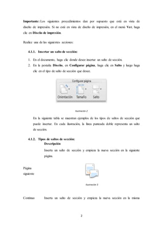 2
Importante: Los siguientes procedimientos dan por supuesto que está en vista de
diseño de impresión. Si no está en vista de diseño de impresión, en el menú Ver, haga
clic en Diseño de impresión.
Realice una de las siguientes acciones:
4.1.1. Insertar un salto de sección:
1. En el documento, haga clic donde desee insertar un salto de sección.
2. En la pestaña Diseño, en Configurar página, haga clic en Salto y luego haga
clic en el tipo de salto de sección que desee.
Ilustración 2
En la siguiente tabla se muestran ejemplos de los tipos de saltos de sección que
puede insertar. En cada ilustración, la línea punteada doble representa un salto
de sección.
4.1.2. Tipos de saltos de sección:
Descripción
Página
siguiente
Inserta un salto de sección y empieza la nueva sección en la siguiente
página.
Ilustración 3
Continuo Inserta un salto de sección y empieza la nueva sección en la misma
 