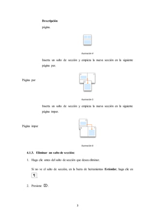 3
Descripción
página.
Ilustración 4
Página par
Inserta un salto de sección y empieza la nueva sección en la siguiente
página par.
Ilustración 5
Página impar
Inserta un salto de sección y empieza la nueva sección en la siguiente
página impar.
Ilustración 6
4.1.3. Eliminar un salto de sección:
1. Haga clic antes del salto de sección que desea eliminar.
Si no ve el salto de sección, en la barra de herramientas Estándar, haga clic en
.
2. Presione .
 