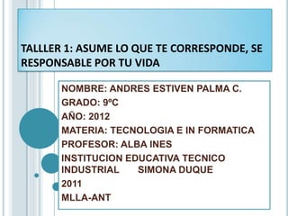 TALLLER 1: ASUME LO QUE TE CORRESPONDE, SE
RESPONSABLE POR TU VIDA

       NOMBRE: ANDRES ESTIVEN PALMA C.
       GRADO: 9ºC
       AÑO: 2012
       MATERIA: TECNOLOGIA E IN FORMATICA
       PROFESOR: ALBA INES
       INSTITUCION EDUCATIVA TECNICO
       INDUSTRIAL    SIMONA DUQUE
       2011
       MLLA-ANT
 