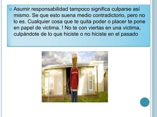    Asumir responsabilidad tampoco significa culparse así
    mismo. Se que esto suena medio contradictorio, pero no
    lo es. Cualquier cosa que te quita poder o placer te pone
    en papel de victima. ! No te con viertas en una victima,
    culpándote de lo que hiciste o no hiciste en el pasado
 