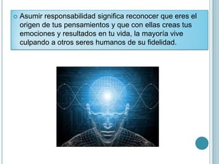    Asumir responsabilidad significa reconocer que eres el
    origen de tus pensamientos y que con ellas creas tus
    emociones y resultados en tu vida, la mayoría vive
    culpando a otros seres humanos de su fidelidad.
 