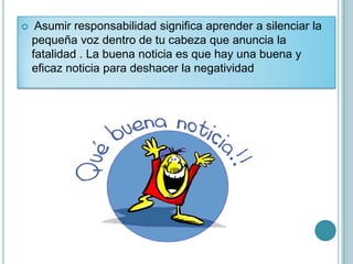     Asumir responsabilidad significa aprender a silenciar la
    pequeña voz dentro de tu cabeza que anuncia la
    fatalidad . La buena noticia es que hay una buena y
    eficaz noticia para deshacer la negatividad
 