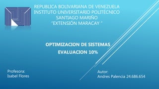 REPUBLICA BOLIVARIANA DE VENEZUELA
INSTITUTO UNIVERSITARIO POLITÉCNICO
SANTIAGO MARIÑO
“EXTENSIÓN MARACAY ”
OPTIMIZACION DE SISTEMAS
EVALUACION 10%
Autor:
Andres Palencia 24.686.654
Profesora:
Isabel Flores
 