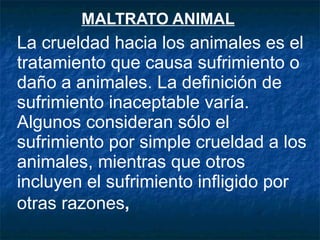 MALTRATO ANIMAL   La crueldad hacia los animales es el tratamiento que causa sufrimiento o daño a animales. La definición de sufrimiento inaceptable varía. Algunos consideran sólo el sufrimiento por simple crueldad a los animales, mientras que otros incluyen el sufrimiento infligido por otras razones ,   