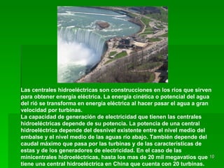 Las centrales hidroeléctricas   son construcciones en los ríos que sirven para obtener energía eléctrica. La energía cinética o potencial del agua del rió se transforma en energía eléctrica al hacer pasar el agua a gran velocidad por turbinas. La capacidad de generación de electricidad que tienen las centrales hidroeléctricas depende de su potencia. La potencia de una central hidroeléctrica depende del desnivel existente entre el nivel medio del embalse y el nivel medio de las aguas río abajo. También depende del caudal máximo que pasa por las turbinas y de las características de estas y de los generadores de electricidad. En el caso de las minicentrales hidroeléctricas, hasta los mas de 20 mil megavatios que tiene una central hidroeléctrica en China que cuenta con 20 turbinas. 