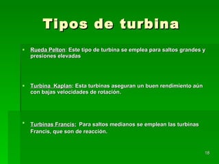 Tipos de turbina Rueda Pelton :  Este tipo de turbina se emplea para saltos grandes y presiones elevadas  Turbina  Kaplan : Esta turbinas aseguran un buen rendimiento aún con bajas velocidades de rotación. Turbinas Francis:   Para saltos medianos se emplean las turbinas Francis, que son de reacción.   