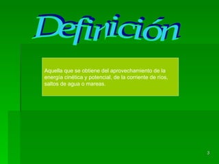 Definición Aquella que se obtiene del aprovechamiento de la energía cinética y potencial, de la corriente de ríos, saltos de agua o mareas.  