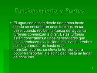 Funcionamiento y Partes El agua cae desde desde una presa hasta donde se encuentran unas turbinas en su base, cuando reciben la fuerza del agua las turbinas comienzan a girar. Estas turbinas están conectadas a unos generadores que estos producen electricidad, esta viaja a trabes de los generadores hasta unos transformadores, se eleva la tensión para poder transportar la electricidad hasta un lugar de consumo. 
