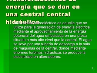 Transformaciones de energía que se dan en una central central hidráulica Una central hidroeléctrica es aquella que se utiliza para la generación de energía eléctrica mediante el aprovechamiento de la energía potencial del agua embalsada en una presa situada a más alto nivel que la central. El agua se lleva por una tubería de descarga a la sala de máquinas de la central, donde mediante enormes turbinas hidráulicas se produce la electricidad en alternadores.  