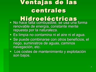 Ventajas de las centrales Hidroeléctricas No hace falta combustible, se usa una forma renovable de energía, constante mente repuesta por la naturaleza. Es limpia no contamina ni el aire ni el agua. Se puede combinarse con otros beneficios, el riego, suministros de aguas, caminos navegación, etc. Los costes de mantenimiento y explotación son bajos. 