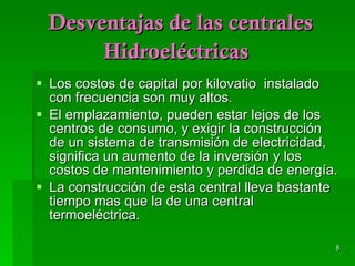 Desventajas de las centrales Hidroeléctricas   Los costos de capital por kilovatio  instalado con frecuencia son muy altos. El emplazamiento, pueden estar lejos de los centros de consumo, y exigir la construcción  de un sistema de transmisión de electricidad, significa un aumento de la inversión y los costos de mantenimiento y perdida de energía. La construcción de esta central lleva bastante tiempo mas que la de una central termoeléctrica. 