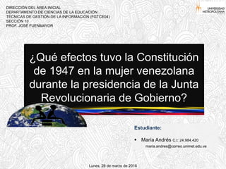 ¿Qué efectos tuvo la Constitución
de 1947 en la mujer venezolana
durante la presidencia de la Junta
Revolucionaria de Gobierno?
DIRECCIÓN DEL ÁREA INICIAL
DEPARTAMENTO DE CIENCIAS DE LA EDUCACIÓN
TÉCNICAS DE GESTIÓN DE LA INFORMACIÓN (FGTCE04)
SECCIÓN 10
PROF. JOSÉ FUENMAYOR
Estudiante:
 María Andrés C.I: 24.984.420
maria.andres@correo.unimet.edu.ve
Lunes, 28 de marzo de 2016
 