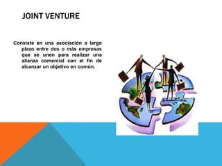 JOINT VENTURE
Consiste en una asociación a largo
plazo entre dos o más empresas
que se unen para realizar una
alianza comercial con el fin de
alcanzar un objetivo en común.
 