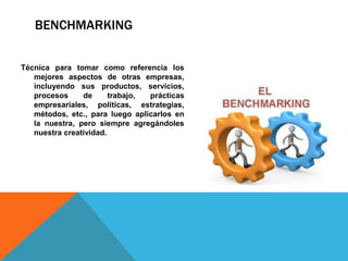 BENCHMARKING
Técnica para tomar como referencia los
mejores aspectos de otras empresas,
incluyendo sus productos, servicios,
procesos de trabajo, prácticas
empresariales, políticas, estrategias,
métodos, etc., para luego aplicarlos en
la nuestra, pero siempre agregándoles
nuestra creatividad.
 
