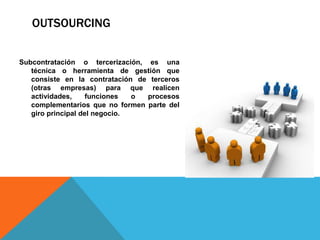 OUTSOURCING
Subcontratación o tercerización, es una
técnica o herramienta de gestión que
consiste en la contratación de terceros
(otras empresas) para que realicen
actividades, funciones o procesos
complementarios que no formen parte del
giro principal del negocio.
 
