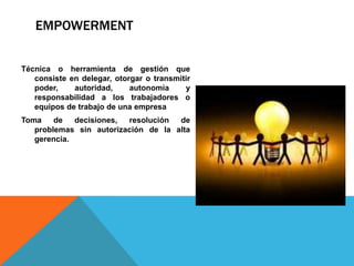 EMPOWERMENT
Técnica o herramienta de gestión que
consiste en delegar, otorgar o transmitir
poder, autoridad, autonomía y
responsabilidad a los trabajadores o
equipos de trabajo de una empresa
Toma de decisiones, resolución de
problemas sin autorización de la alta
gerencia.
 